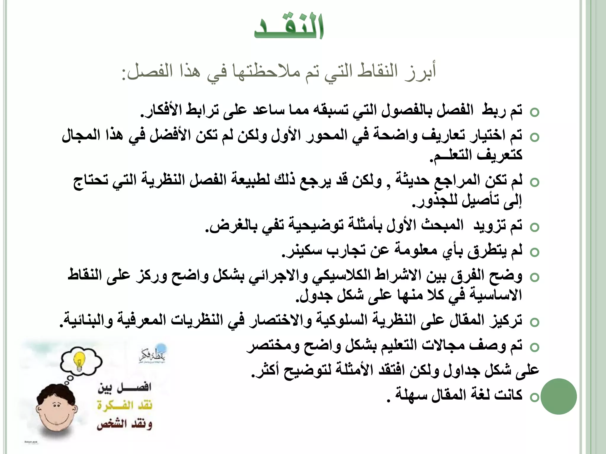 ‫أبرز النقاط التي تم مالحظتها في هذا الفصل:‬
‫‪ ‬تم ربط الفصل بالفصول التي تسبقه مما ساعد على ترابط األفكار.‬
‫‪ ‬تم اختيار تعاريف واضحة في المحور األول ولكن لم تكن األفضل في هذا المجال‬
‫كتعريف التعلــم.‬
‫‪ ‬لم تكن المراجع حديثة , ولكن قد يرجع ذلك لطبيعة الفصل النظرية التي تحتاج‬
‫إلى تأصيل للجذور.‬
‫‪ ‬تم تزويد المبحث األول بأمثلة توضيحية تفي بالغرض.‬
‫‪ ‬لم يتطرق بأي معلومة عن تجارب سكينر.‬
‫‪ ‬وضح الفرق بين االشراط الكالسيكي واالجرائي بشكل واضح وركز على النقاط‬
‫االساسية في كال منها على شكل جدول.‬
‫‪ ‬تركيز المقال على النظرية السلوكية واالختصار في النظريات المعرفية والبنائية.‬
‫‪ ‬تم وصف مجاالت التعليم بشكل واضح ومختصر‬
‫على شكل جداول ولكن افتقد األمثلة لتوضيح أكثر.‬
‫‪ ‬كانت لغة المقال سهلة .‬

 