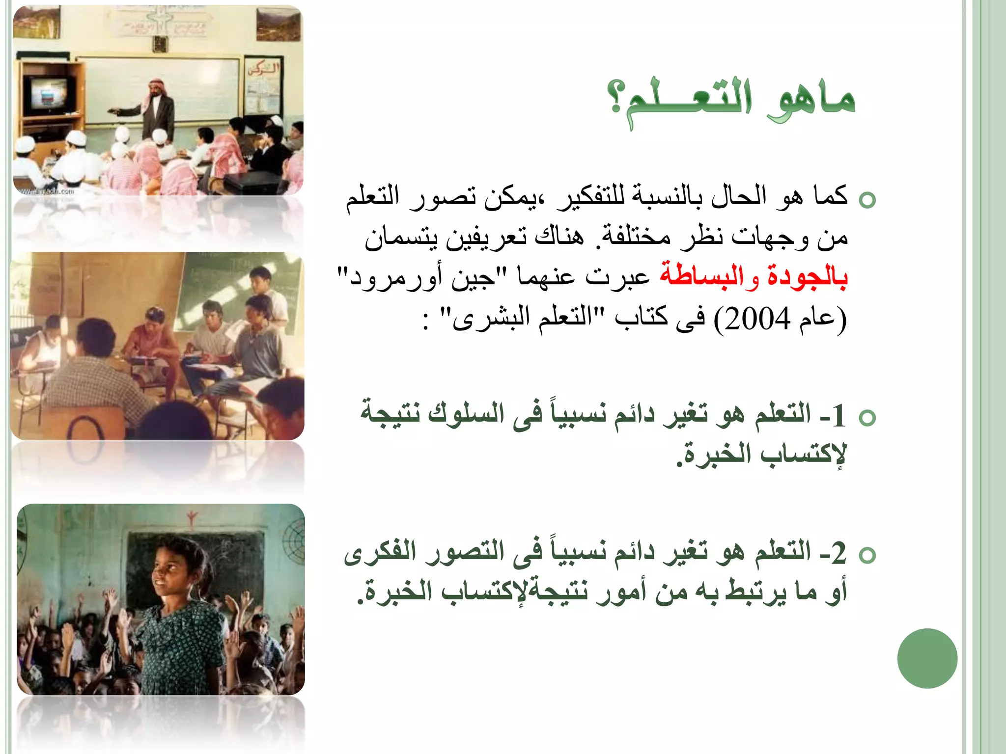 ‫‪ ‬كما هو الحال بالنسبة للتفكير ،يمكن تصور التعلم‬
‫من وجهات نظر مختلفة. هناك تعريفين يتسمان‬
‫بالجودة والبساطة عبرت عنهما "جين أورمرود"‬
‫(عام 4002) فى كتاب "التعلم البشرى" :‬

‫‪ -1 ‬التعلم هو تغير دائم نسبيا فى السلوك نتيجة‬
‫إلكتساب الخبرة.‬
‫‪ -2 ‬التعلم هو تغير دائم نسبيا فى التصور الفكرى‬
‫أو ما يرتبط به من أمور نتيجةإلكتساب الخبرة.‬

 