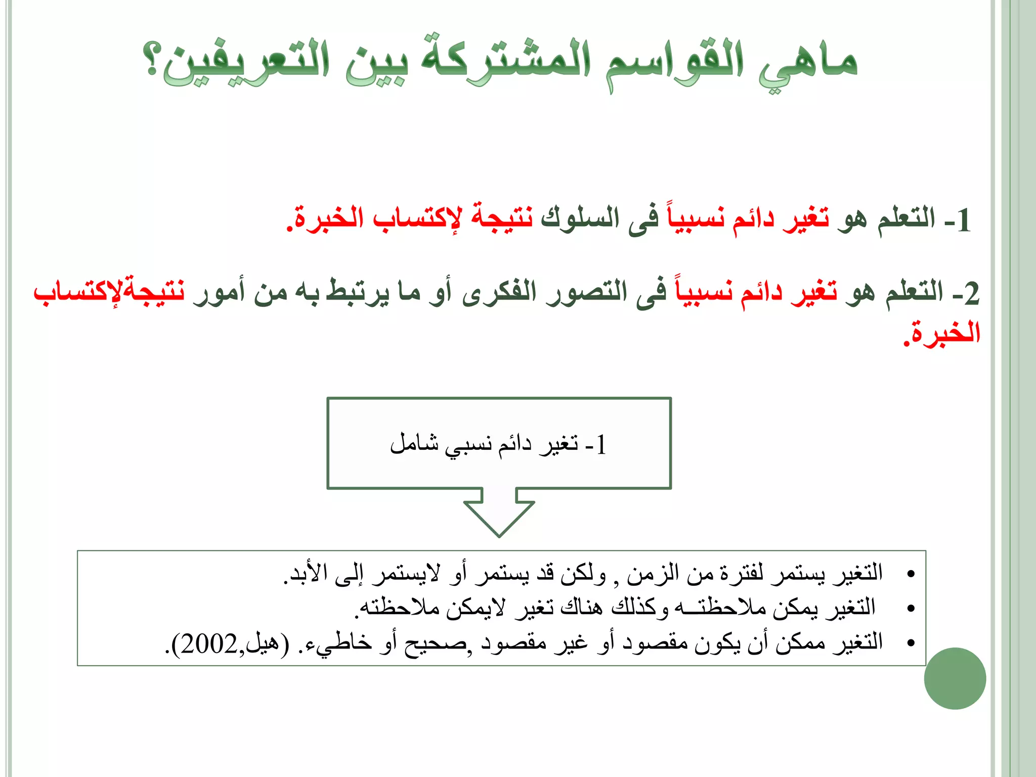 ‫1- التعلم هو تغير دائم نسبيا فى السلوك نتيجة إلكتساب الخبرة.‬
‫2- التعلم هو تغير دائم نسبيا فى التصور الفكرى أو ما يرتبط به من أمور نتيجةإلكتساب‬
‫الخبرة.‬
‫1- تغير دائم نسبي شامل‬

‫• التغير يستمر لفترة من الزمن , ولكن قد يستمر أو اليستمر إلى األبد.‬
‫• التغير يمكن مالحظتــه وكذلك هناك تغير اليمكن مالحظته.‬
‫• التغير ممكن أن يكون مقصود أو غير مقصود ,صحيح أو خاطيء. (هيل,2002).‬

 