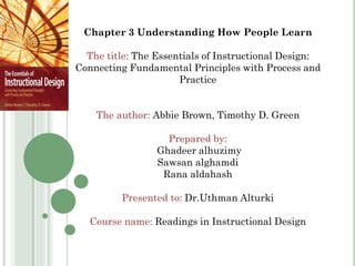 Chapter 3 Understanding How People Learn

The title: The Essentials of Instructional Design:
Connecting Fundamental Principles with Process and
Practice
The author: Abbie Brown, Timothy D. Green
Prepared by:
Ghadeer alhuzimy
Sawsan alghamdi
Rana aldahash
Presented to: Dr.Uthman Alturki
Course name: Readings in Instructional Design

 