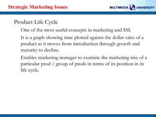 Strategic Marketing Issues

Product Life Cycle
One of the most useful concepts in marketing and SM.
It is a graph showing time plotted against the dollar sales of a
product as it moves from introduction through growth and
maturity to decline.
Enables marketing manager to examine the marketing mix of a
particular prod / group of prods in terms of its position in its
life cycle.

 