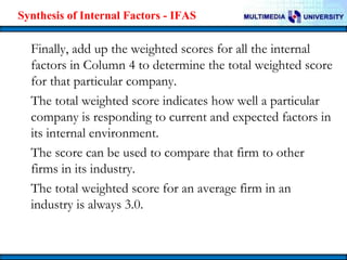 Synthesis of Internal Factors - IFAS

Finally, add up the weighted scores for all the internal
factors in Column 4 to determine the total weighted score
for that particular company.
The total weighted score indicates how well a particular
company is responding to current and expected factors in
its internal environment.
The score can be used to compare that firm to other
firms in its industry.
The total weighted score for an average firm in an
industry is always 3.0.

 