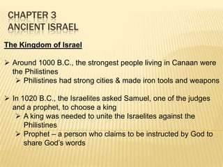 CHAPTER 3
ANCIENT ISRAEL
The Kingdom of Israel
 Around 1000 B.C., the strongest people living in Canaan were
the Philistines
 Philistines had strong cities & made iron tools and weapons
 In 1020 B.C., the Israelites asked Samuel, one of the judges
and a prophet, to choose a king
 A king was needed to unite the Israelites against the
Philistines
 Prophet – a person who claims to be instructed by God to
share God’s words

 