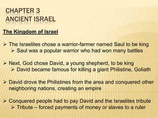 CHAPTER 3
ANCIENT ISRAEL
The Kingdom of Israel
 The Israelites chose a warrior-farmer named Saul to be king
 Saul was a popular warrior who had won many battles
 Next, God chose David, a young shepherd, to be king
 David became famous for killing a giant Philistine, Goliath
 David drove the Philistines from the area and conquered other
neighboring nations, creating an empire
 Conquered people had to pay David and the Israelites tribute
 Tribute – forced payments of money or slaves to a ruler

 