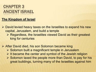 CHAPTER 3
ANCIENT ISRAEL
The Kingdom of Israel
 David levied heavy taxes on the Israelites to expand his new
capital, Jerusalem, and build a temple
 Regardless, the Israelites viewed David as their greatest
king for centuries
 After David died, his son Solomon became king
 Solomon built a magnificent temple in Jerusalem
 It became the center and symbol of the Jewish religion
 Solomon taxed the people more than David, to pay for his
great buildings, turning many of the Israelites against him

 