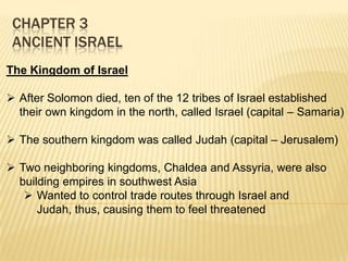 CHAPTER 3
ANCIENT ISRAEL
The Kingdom of Israel
 After Solomon died, ten of the 12 tribes of Israel established
their own kingdom in the north, called Israel (capital – Samaria)
 The southern kingdom was called Judah (capital – Jerusalem)
 Two neighboring kingdoms, Chaldea and Assyria, were also
building empires in southwest Asia
 Wanted to control trade routes through Israel and
Judah, thus, causing them to feel threatened

 