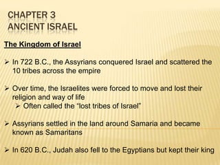 CHAPTER 3
ANCIENT ISRAEL
The Kingdom of Israel
 In 722 B.C., the Assyrians conquered Israel and scattered the
10 tribes across the empire
 Over time, the Israelites were forced to move and lost their
religion and way of life
 Often called the “lost tribes of Israel”
 Assyrians settled in the land around Samaria and became
known as Samaritans
 In 620 B.C., Judah also fell to the Egyptians but kept their king

 