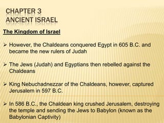 CHAPTER 3
ANCIENT ISRAEL
The Kingdom of Israel
 However, the Chaldeans conquered Egypt in 605 B.C. and
became the new rulers of Judah
 The Jews (Judah) and Egyptians then rebelled against the
Chaldeans
 King Nebuchadnezzar of the Chaldeans, however, captured
Jerusalem in 597 B.C.
 In 586 B.C., the Chaldean king crushed Jerusalem, destroying
the temple and sending the Jews to Babylon (known as the
Babylonian Captivity)

 