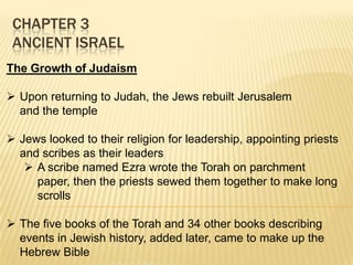 CHAPTER 3
ANCIENT ISRAEL
The Growth of Judaism
 Upon returning to Judah, the Jews rebuilt Jerusalem
and the temple
 Jews looked to their religion for leadership, appointing priests
and scribes as their leaders
 A scribe named Ezra wrote the Torah on parchment
paper, then the priests sewed them together to make long
scrolls
 The five books of the Torah and 34 other books describing
events in Jewish history, added later, came to make up the
Hebrew Bible

 