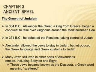 CHAPTER 3
ANCIENT ISRAEL
The Growth of Judaism
 In 334 B.C., Alexander the Great, a king from Greece, began a
conquest to take over kingdoms around the Mediterranean Sea
 In 331 B.C., he defeated the Persians, taking control of Judah
 Alexander allowed the Jews to stay in Judah, but introduced
the Greek language and Greek customs to Judah

 Many Jews still lived in other parts of Alexander’s
empire, including Babylon and Egypt
 These Jews became known as the Diaspora, a Greek word
meaning “scattered”

 