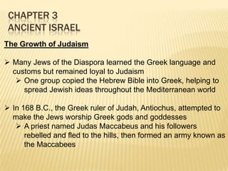 CHAPTER 3
ANCIENT ISRAEL
The Growth of Judaism
 Many Jews of the Diaspora learned the Greek language and
customs but remained loyal to Judaism
 One group copied the Hebrew Bible into Greek, helping to
spread Jewish ideas throughout the Mediterranean world
 In 168 B.C., the Greek ruler of Judah, Antiochus, attempted to
make the Jews worship Greek gods and goddesses
 A priest named Judas Maccabeus and his followers
rebelled and fled to the hills, then formed an army known as
the Maccabees

 