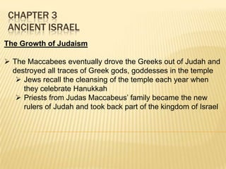 CHAPTER 3
ANCIENT ISRAEL
The Growth of Judaism
 The Maccabees eventually drove the Greeks out of Judah and
destroyed all traces of Greek gods, goddesses in the temple
 Jews recall the cleansing of the temple each year when
they celebrate Hanukkah
 Priests from Judas Maccabeus’ family became the new
rulers of Judah and took back part of the kingdom of Israel

 