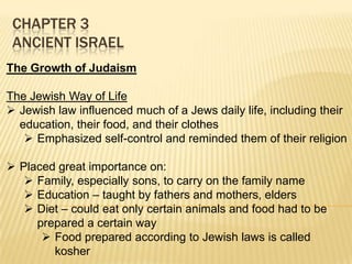 CHAPTER 3
ANCIENT ISRAEL
The Growth of Judaism
The Jewish Way of Life
 Jewish law influenced much of a Jews daily life, including their
education, their food, and their clothes
 Emphasized self-control and reminded them of their religion
 Placed great importance on:
 Family, especially sons, to carry on the family name
 Education – taught by fathers and mothers, elders
 Diet – could eat only certain animals and food had to be
prepared a certain way
 Food prepared according to Jewish laws is called
kosher

 