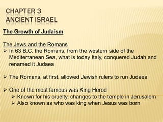 CHAPTER 3
ANCIENT ISRAEL
The Growth of Judaism
The Jews and the Romans
 In 63 B.C. the Romans, from the western side of the
Mediterranean Sea, what is today Italy, conquered Judah and
renamed it Judaea
 The Romans, at first, allowed Jewish rulers to run Judaea
 One of the most famous was King Herod
 Known for his cruelty, changes to the temple in Jerusalem
 Also known as who was king when Jesus was born

 