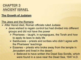 CHAPTER 3
ANCIENT ISRAEL
The Growth of Judaism
The Jews and the Romans
 After Herod died, Roman officials ruled Judaea
 Jews wished to regain control but had divided into different
groups and did not have the power
 Pharisees – taught, in synagogues, the Torah and how
to apply its laws to daily life
 Sadducees – priests and scribes who didn’t agree with
the Pharisees’ teachings
 Essenes – priests who broke away from the temple in
Jerusalem and lived in the desert
 Believed to have written the Dead Sea Scrolls, which
were found in a cave near the Dead Sea, 1947 A.D.

 