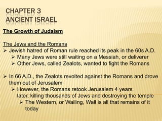 CHAPTER 3
ANCIENT ISRAEL
The Growth of Judaism
The Jews and the Romans
 Jewish hatred of Roman rule reached its peak in the 60s A.D.
 Many Jews were still waiting on a Messiah, or deliverer
 Other Jews, called Zealots, wanted to fight the Romans
 In 66 A.D., the Zealots revolted against the Romans and drove
them out of Jerusalem
 However, the Romans retook Jerusalem 4 years
later, killing thousands of Jews and destroying the temple
 The Western, or Wailing, Wall is all that remains of it
today

 