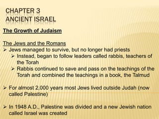 CHAPTER 3
ANCIENT ISRAEL
The Growth of Judaism
The Jews and the Romans
 Jews managed to survive, but no longer had priests
 Instead, began to follow leaders called rabbis, teachers of
the Torah
 Rabbis continued to save and pass on the teachings of the
Torah and combined the teachings in a book, the Talmud
 For almost 2,000 years most Jews lived outside Judah (now
called Palestine)
 In 1948 A.D., Palestine was divided and a new Jewish nation
called Israel was created

 