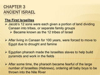 CHAPTER 3
ANCIENT ISRAEL
The First Israelites
 Jacob’s 12 sons were each given a portion of land dividing
Canaan into tribes, or separate family groups
 Became known as the 12 tribes of Israel
 After living in Canaan for 100 years, were forced to move to
Egypt due to drought and famine
 Egyptian pharaoh made the Israelites slaves to help build
pyramids and work in the fields
 After some time, the pharaoh became fearful of the large
number of Israelites (Hebrews), ordering all baby boys to be
thrown into the Nile River

 