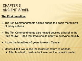 CHAPTER 3
ANCIENT ISRAEL
The First Israelites
 The Ten Commandments helped shape the basic moral laws
of many nations
 The Ten Commandments also helped develop a belief in the
“rule of law” – idea that laws should apply to everyone equally
 It took the Israelites 40 years to reach Canaan

 Moses didn’t live to see the Israelites return to Canaan
 After his death, Joshua took over as the Israelite leader

 