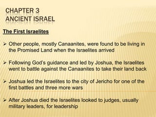 CHAPTER 3
ANCIENT ISRAEL
The First Israelites
 Other people, mostly Canaanites, were found to be living in
the Promised Land when the Israelites arrived
 Following God’s guidance and led by Joshua, the Israelites
went to battle against the Canaanites to take their land back
 Joshua led the Israelites to the city of Jericho for one of the
first battles and three more wars
 After Joshua died the Israelites looked to judges, usually
military leaders, for leadership

 