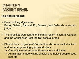 CHAPTER 3
ANCIENT ISRAEL
The First Israelites
 Some of the judges were
Barak, Gideon, Samuel, Eli, Samson, and Deborah, a woman
judge
 The Israelites won control of the hilly region in central Canaan
and the Canaanites kept the flat, coastal areas
 Phoenicians – a group of Canaanites who were skilled sailors
and traders, spreading goods and ideas
 One of the most important ideas was an alphabet
 An alphabet made writing simpler and helped people keep
records

 