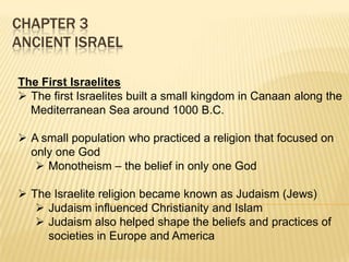 CHAPTER 3
ANCIENT ISRAEL
The First Israelites
 The first Israelites built a small kingdom in Canaan along the
Mediterranean Sea around 1000 B.C.
 A small population who practiced a religion that focused on
only one God
 Monotheism – the belief in only one God
 The Israelite religion became known as Judaism (Jews)
 Judaism influenced Christianity and Islam
 Judaism also helped shape the beliefs and practices of
societies in Europe and America

 