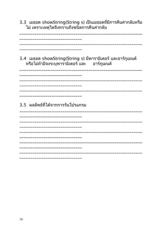 3.3 เมธอด showString(String s) เป็นเมธอดที่มีการคืนค่ากลับหรือ
ไม่ เพราะเหตุใดจึงทราบถึงชนิดการคืนค่ากลับ
_________________________________________________________
_____________________________
_________________________________________________________
_____________________________
3.4 เมธอด showString(String s) มีพารามิเตอร์ และอาร์กูเมนต์
หรือไม่ถ้ามีจงระบุพารามิเตอร์ และ
อาร์กูเมนต์
_________________________________________________________
_____________________________
_________________________________________________________
_____________________________
_________________________________________________________
_____________________________
3.5 ผลลัพธ์ที่ได้จากการรันโปรแกรม
_________________________________________________________
_____________________________
_________________________________________________________
_____________________________
_________________________________________________________
_____________________________
_________________________________________________________
_____________________________
_________________________________________________________
_____________________________

10

 