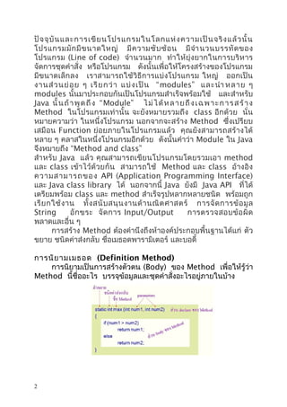 ปั จ จุ บั น และการเขี ย นโปรแกรมในโลกแห่ ง ความเป็ น จริ ง แล้ ว นั้ น
โปรแกรมมั ก มี ข นาดใหญ่ มี ค วามซั บ ซ้ อ น มี จำา นวนบรรทั ด ของ
โปรแกรม (Line of code) จำา นวนมาก ทำา ให้ยุ่ งยากในการบริ ห าร
จัดการชุดคำาสั่ง หรือโปรแกรม ดังนั้นเพื่อให้โครงสร้างของโปรแกรม
มีข นาดเล็กลง เราสามารถใช้ วิธี การแบ่งโปรแกรม ใหญ่ ออกเป็ น
งานส่ ว นย่ อ ย ๆ เรี ย กว่ า แบ่ ง เป็ น “modules” และนำา หลาย ๆ
modules นั้นมาประกอบกันเป็นโปรแกรมสำาเร็จพร้อมใช้ และสำาหรับ
Java นั้ น ถ้ า พู ด ถึ ง “ Module” ไ ม่ ไ ด้ ห ล า ย ถึ ง เ ฉ พ า ะ ก า ร ส ร้ า ง
Method ในโปรแกรมเท่านั้น จะยังหมายรวมถึง class อีกด้วย นั่น
หมายความว่า ในหนึ่งโปรแกรม นอกจากจะสร้าง Method ซึ่งเปรียบ
เสมื อน Function ย่อยภายในโปรแกรมแล้ ว คุณยังสามารถสร้ างได้
หลาย ๆ คลาสในหนึ่งโปรแกรมอีกด้วย ดังนั้นคำาว่า Module ใน Java
จึงหมายถึง “Method and class”
สำา หรับ Java แล้ว คุณสามารถเขีย นโปรแกรมโดยรวมเอา method
และ class เข้าไว้ด้วยกัน สามารถใช้ Method และ class อ้างอิ ง
ความสามารถของ API (Application Programming Interface)
และ Java class library ได้ นอกจากนี้ Java ยังมี Java API ที่ได้
เตรียมพร้อม class และ method สำาเร็จรูปหลากหลายชนิด พร้อมถูก
เรี ย กใช้ ง าน ทั้ ง สนั บ สนุ น งานด้ า นณิ ต ศาสตร์ การจั ด การข้ อ มู ล
String
อั ก ขระ จั ด การ Input/Output
การตรวจสอบข้ อ ผิ ด
พลาดและอื่น ๆ
การสร้าง Method ต้องคำานึงถึงห้าองค์ประกอบพื้นฐานได้แก่ ตัว
ขยาย ชนิดค่าส่งกลับ ชื่อเมธอดพารามิเตอร์ และบอดี้
การนิย ามเมธอด (Definition Method)
การนิยามเป็นการสร้างตัวตน (Body) ของ Method เพื่อให้รู้ว่า
Method นี้ชื่ออะไร บรรจุข้อมูลและชุดคำาสั่งอะไรอยู่ภายในบ้าง

2

 