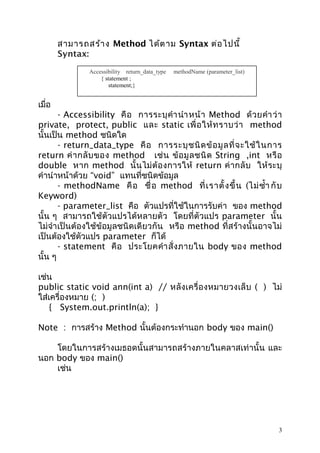 สามารถสร้า ง Method ได้ต าม Syntax ต่อ ไปนี้
Syntax:
Accessibility return_data_type
{ statement ;
statement;}

methodName (parameter_list)

เมื่อ

- Accessibility คื อ การระบุ คำา นำา หน้ า Method ด้ ว ยคำา ว่ า
private, protect, public และ static เพื่ อ ให้ ท ราบว่ า method
นั้นเป็น method ชนิดใด
- return_data_type คื อ การระบุ ช นิ ด ข้ อ มู ล ที่ จ ะใช้ ใ นการ
return ค่ า กลั บ ของ method เช่ น ข้ อ มู ล ชนิ ด String ,int หรื อ
double หาก method นั้ น ไม่ ต้ อ งการให้ return ค่ า กลั บ ให้ ร ะบุ
คำานำาหน้าด้วย “void” แทนที่ชนิดข้อมูล
- methodName คื อ ชื่ อ method ที่ เ ราตั้ ง ขึ้ น (ไม่ ซำ้า กั บ
Keyword)
- parameter_list คือ ตัวแปรที่ใช้ในการรับค่า ของ method
นั้น ๆ สามารถใช้ตัวแปรได้หลายตัว โดยที่ตัวแปร parameter นั้น
ไม่จำา เป็นต้องใช้ข้อมูลชนิดเดียวกัน หรือ method ที่สร้างนั้นอาจไม่
เป็นต้องใช้ตัวแปร parameter ก็ได้
- statement คื อ ประโยคคำา สั่ ง ภายใน body ของ method
นั้น ๆ
เช่น
public static void ann(int a) // หลั งเครื่ อ งหมายวงเล็ บ ( ) ไม่
ใส่เครื่องหมาย (; )
{ System.out.println(a); }
Note : การสร้าง Method นั้นต้องกระทำานอก body ของ main()
โดยในการสร้างเมธอดนั้นสามารถสร้างภายในคลาสเท่านั้น และ
นอก body ของ main()
เช่น

3

 