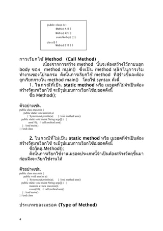 การเรีย กใช้ Method (Call Method)
เนื่องจากการสร้าง method นั้นจะต้องสร้างไว้ภายนอก
body ขอ ง method main() ซึ่ ง เป็ น method หลั ก ในการเริ่ ม
ทำา งานของโปรแกรม ดังนั้นการเรียกใช้ method ที่สร้างขึ้นจะต้อง
ถูกเรียกภายใน method main() โดยใช้ syntax ดังนี้
1. ในกรณีท ี่เ ป็น static method หรือ เมธอดที่ไม่จำาเป็นต้อง
สร้างวัตุมาเรียกใช้ จะมีรูปแบบการเรียกใช้เมธอดดังนี้
ชื่อ Method();
ตัวอย่างเช่น

public class maxmin {
public static void ann(int a)
{ System.out.println(a);
} //end method ann()
public static void main( String args[] ) {
ann(10); // call method ann()
} //end main()
} //end class

2. ในกรณีท ี่ไ ม่เ ป็น static method หรือ เมธอดที่จำาเป็นต้อง
สร้างวัตุมาเรียกใช้ จะมีรูปแบบการเรียกใช้เมธอดดังนี้
ชื่อวัตถุ.Method();
ดังนั้นการเรียกใช้งานเมธอดประเภทนี้จำาเป็นต้องสร้างวัตถุขึ้นมา
ก่อนจึงจะเรียกใช้งานได้
ตัวอย่างเช่น

public class maxmin {
public void ann(int a)
{ System.out.println(a);
} //end method ann()
public static void main( String args[] ) {
maxmin a=new maxmin();
a.ann(10); // call method ann()
} //end main()
} //end class

ประเภทของเมธอด (Type of Method)
4

 
