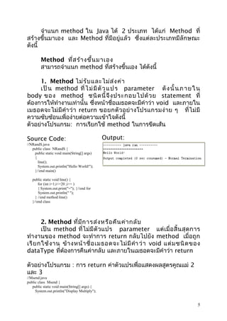 จำาแนก method ใน Java ได้ 2 ประเภท ได้แก่ Method ที่
สร้างขึ้นมาเอง และ Method ที่มีอยู่แล้ว ซึ่งแต่ละประเภทมี ลั กษณะ
ดังนี้
Method ที่ส ร้า งขึ้น มาเอง
สามารถจำาแนก method ที่สร้างขึ้นเอง ได้ดังนี้
1. Method ไม่ร ับ และไม่ส ่ง ค่า
เ ป็ น method ที่ ไ ม่ มี ตั ว แ ป ร parameter ดั ง นั้ น ภ า ย ใ น
body ของ method ชนิ ด นี้ จึ ง ประกอบไปด้ ว ย statement ที่
ต้องการให้ทำางานเท่านั้น ซึ่งหน้าชื่อเมธอดจะมีคำาว่า void และภายใน
เมธอดจะไม่ มี คำา ว่ า return ขอยกตั ว อย่ า งโปรแกรมง่ า ย ๆ ที่ ไ ม่ มี
ความซับซ้อนเพื่อง่ายต่อความเข้าใจดังนี้
ตัวอย่างโปรแกรม: การเรียกใช้ method ในการขีดเส้น
Source Code:

Output:

//NRandS.java
public class NRandS {
public static void main(String[] args)
{
line();
System.out.println("Hello World!");
}//end main()
public static void line() {
for (int i=1;i<=20 ;i++ )
{ System.out.print("="); }//end for
System.out.println(" ");
} //end method line()
}//end class

2. Method ที่ม ีก ารส่ง หรือ คืน ค่า กลับ
เป็ น method ที่ ไ ม่ มี ตั ว แปร parameter แต่ เ มื่ อ สิ้ น สุ ด การ
ทำา งานของ method จะทำา การ return กลับไปยัง method เมื่อถูก
เรี ย กใช้ ง าน ข้ า งหน้ า ชื่ อ เมธอดจะไม่ มี คำา ว่ า void แต่ ม ชนิ ด ของ
dataType ที่ตองการคืนค่ากลับ และภายในเมธอดจะมีคำาว่า return
้
ตัวอย่างโปรแกรม : การ return ค่าตัวแปรเพื่อแสดงผลสูตรคูณแม่ 2
และ 3
//Msend.java
public class Msend {
public static void main(String[] args) {
System.out.println("Display Multiply");

5

 