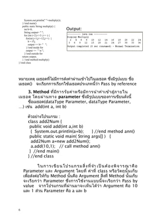 System.out.println(" "+multiply());
}//end main()
public static String multiply() {
int b=0;
String output= " ";
for (int i=2;i<=3 ;i++ ) {
for(int j=1;j<=12;j++) {
b = i*j;
output += b+ " ";
}//end inside for
output += " n ";
}//end outside for
return output;
} //end method multiply()
}//end class

Output:

หมายเหตุ เมธอดที่ไม่มีการส่งค่าผ่านเข้าไปในเมธอด ซึ่งมีรูปแบบ ชื่อ
เมธอด() จะเรียกการเรียกใช้เมธอดประเภทนี้ว่า Pass by reference
3. Method ที่ม ีก ารรับ ค่า หรือ มีก ารนำา ค่า เข้า สู่ภ ายใน
เมธอด โดยผ่า นทาง parameter ซึ่งมีรูปแบบของการเขียนดังนี้
ชื่อเมธอด(dataType Parameter, dataType Parameter,
…) เช่น add(int a, int b)
ตัวอย่างโปรแกรม :
class add2Num {
public void add(int a,int b)
{ System.out.println(a+b);
} //end method ann()
public static void main( String args[] ) {
add2Num a=new add2Num();
a.add(10,1); // call method ann()
} //end main()
} //end class
ใ น ก า ร เ ขี ย น โ ป ร แ ก ร ม สิ่ ง ที่ จำา เ ป็ น ต้ อ ง พิ จ า ร ณ า คื อ
Parameter และ Argument โดยที่ ค่ า ที่ class หรื อ วั ต ถุ นั้ น เก็ บ
เพื่อส่งต่อให้กับ Method นั้นคือ Argument สิ่งที่ Method นั้นเก็บ
จะเรี ย กว่ า Parameter ซึ่ ง การใช้ ง านแบบนี้ จ ะเรี ย กว่ า Pass by
value จากโปรแกรมที่ ผ่ า นมาจะเห็ น ได้ ว่ า Argument คื อ 10
และ 1 ส่วน Parameter คือ a และ b

6

 