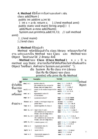 4. Method ที่ม ีท ั้ง การรับ ค่า และส่ง ค่า เช่น
class add2Num {
public int add(int a,int b)
{ int c = a+b; return c;
} //end method ann()
public static void main( String args[] ) {
add2Num a=new add2Num();
System.out.println(a.add(10,1)); // call method
ann()
} //end main()
} //end class
2. Method ที่ม ีอ ยู่แ ล้ว
Method ชนิ ด นี มี อ ยู่ แ ล้ ว ใน class library พร้ อ มถู ก เรี ย กใช้
งาน แต่ จ ะแยกเป็ น Method ของ Class และ Method ของ
Object โดยจำาแนกได้ 2 ลักษณะ ดังนี้
- Method ของ Class (Class Method )
จ ะ เ ป็ น
method แบบ Static สามารถเรียกใช้ได้ทันทีโดยไม่จำาเป็นต้องสร้าง
Object ใหม่ขึ้นมา ดังตัวอย่าง System.out.println(“ “);
เมื่อ System คือ ชื่อ class จาก Library
Out คือ ชื่อ Object ของ class
println() หรือ print คือ ชื่อ Method
- Method ข อ ง Object (Instance Method) คื อ Method
ทั่วไปที่มีอยู่ใน class แต่เมื่อต้องการเรียกใช้งาน จะต้องสร้าง Object
ขึ้นมาก่อน แล้วใช้ Object นั้นในการเข้าถึง method
Syntax : การใช้ Object เข้าถึง Method ให้เชื่อมด้วย
เครื่องหมาย ( . )
ชื่อ Object . ชื่อ Method( );
ตัวอย่าง การใช้งาน Method ของ Math Class

7

 