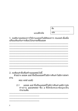 ชื่อ

_______________________

แบบฝึก หัด

รหัส

_______________________

1. จงอธิบายผลของการใช้งานเมธอดในมิติของการ reused เมื่อเมื่อ
เปรียบเทียบกับการเขียนโปรแกรมที่มีเมธอด
_________________________________________________________
_________________________________________________________
_________________________________________________________
_________________________________________________________
_________________________________________________________
_________________________________________________________
_________________________________________________________
_________________________________________________________
_________________________________________________________
_________________________________________________________
________________________________
2. จงเขียนคำาสั่งเพื่อสร้างเมธอดต่อไปนี้
ตัวอย่าง เมธอด asd ซึ่งเป็นเมธอดที่ไม่มีการคืนค่าไม่มีการส่งค่า
ผ่าน
ตอบ void asd()
2.1
เมธอด asd ซึ่งเป็นเมธอดที่ไม่มีการคืนค่าแต่มีการส่ง
ค่ า ผ่ า น parameter ชื่ อ a ที่ มี ช นิ ด ข อ ง ข้ อ มู ล เ ป็ น
จำานวนเต็ม
_________________________________________________________
_____________________________
_________________________________________________________
_____________________________
8

 