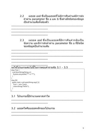2.2
เมธอด asd ซึ่งเป็นเมธอดที่ไม่มีการคืนค่าแต่มีการส่ง
ค่าผ่าน parameter ชื่อ a และ b ซึ่งต่างมีชนิดของข้อมูล
เป็นจำานวนเต็มทั้งสองตัว
_________________________________________________________
_____________________________
_________________________________________________________
_____________________________
2.3
เมธอด asd ซึ่ ง เป็ น เมธอดที่ มี ก ารคื น ค่ า กลั บ เป็ น
ข้อความ และมีการส่ งค่ าผ่ าน parameter ชื่อ a ที่ มีชนิด
ของข้อมูลเป็นจำานวนเต็ม
_________________________________________________________
_____________________________
_________________________________________________________
_____________________________
_________________________________________________________
_____________________________
จงใช้โปรแกรมต่อไปนี้ในการตอบคำาถามข้อ 3.1 – 3.5
class Test {
void showString(String s){
System.out.println("*"+s+"*");
}
}
class M{
public static void main(String args[ ]){
Test t = new Test();
t.showString("Hello");
}
}

3.1 โปรแกรมนี้มีจำานวนคลาสเท่าใด
_________________________________________________________
_____________________________
3.2 เมธอดใดคือเมธอดหลักของโปรแกรม
_________________________________________________________
_____________________________

9

 