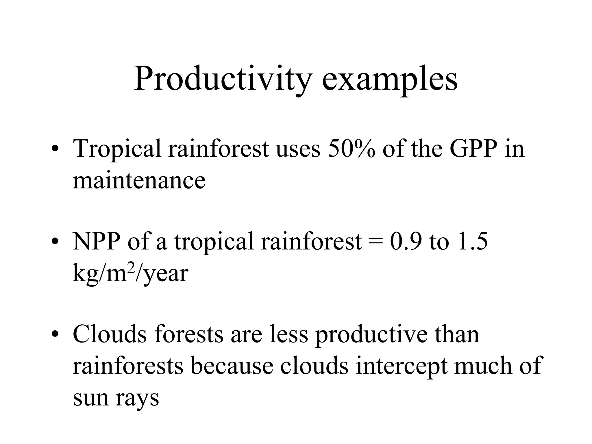 Productivity examples
• Tropical rainforest uses 50% of the GPP in
maintenance
• NPP of a tropical rainforest = 0.9 to 1.5
kg/m2/year
• Clouds forests are less productive than
rainforests because clouds intercept much of
sun rays

 