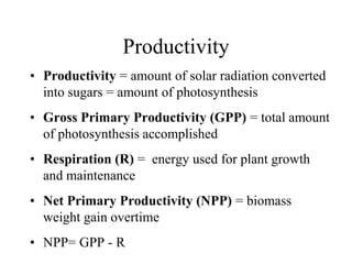Productivity
• Productivity = amount of solar radiation converted
into sugars = amount of photosynthesis
• Gross Primary Productivity (GPP) = total amount
of photosynthesis accomplished
• Respiration (R) = energy used for plant growth
and maintenance
• Net Primary Productivity (NPP) = biomass
weight gain overtime
• NPP= GPP - R

 