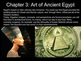 Chapter 3: Art of Ancient Egypt
Egypt's impact on later cultures was immense. You could say that Egypt provided the
building blocks for Greek and Roman culture, and, through them, influenced all of the
Western tradition.
Today, Egyptian imagery, concepts, and perspectives are found everywhere; you will
find them in architectural forms, on money, and in our day to day lives. Many
cosmetic surgeons, for example, use the silhouette of Queen Nefertiti (whose name
means “the beautiful one has come”) in their advertisements.

 
