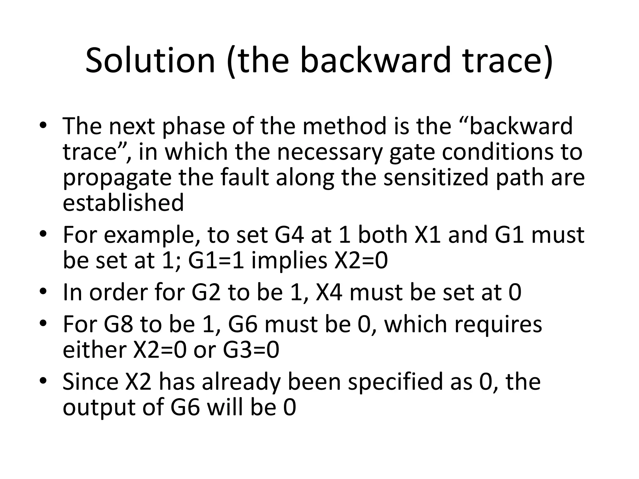Solution (the backward trace)
• The next phase of the method is the “backward
trace”, in which the necessary gate conditions to
propagate the fault along the sensitized path are
established
• For example, to set G4 at 1 both X1 and G1 must
be set at 1; G1=1 implies X2=0
• In order for G2 to be 1, X4 must be set at 0
• For G8 to be 1, G6 must be 0, which requires
either X2=0 or G3=0
• Since X2 has already been specified as 0, the
output of G6 will be 0

 