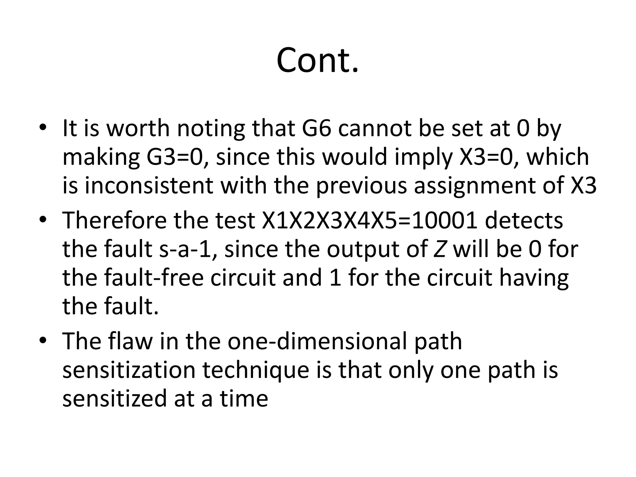 Cont.
• It is worth noting that G6 cannot be set at 0 by
making G3=0, since this would imply X3=0, which
is inconsistent with the previous assignment of X3
• Therefore the test X1X2X3X4X5=10001 detects
the fault s-a-1, since the output of Z will be 0 for
the fault-free circuit and 1 for the circuit having
the fault.
• The flaw in the one-dimensional path
sensitization technique is that only one path is
sensitized at a time

 