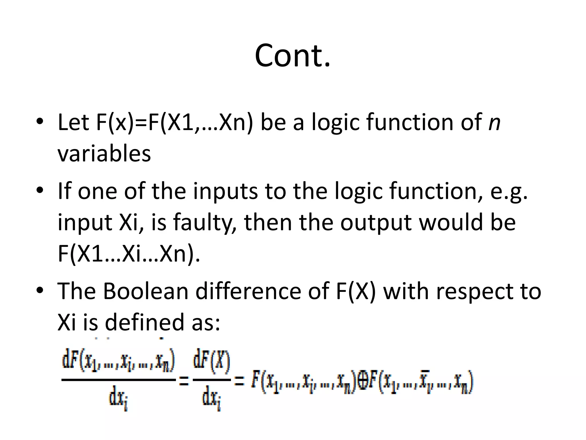 Cont.
• Let F(x)=F(X1,…Xn) be a logic function of n
variables
• If one of the inputs to the logic function, e.g.
input Xi, is faulty, then the output would be
F(X1…Xi…Xn).
• The Boolean difference of F(X) with respect to
Xi is defined as:

 