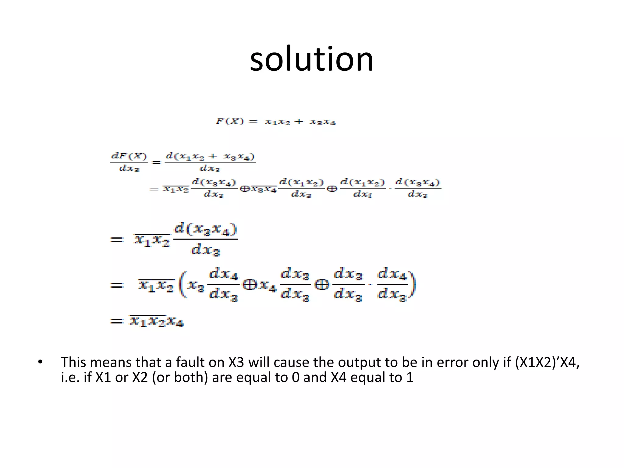 solution

•

This means that a fault on X3 will cause the output to be in error only if (X1X2)’X4,
i.e. if X1 or X2 (or both) are equal to 0 and X4 equal to 1

 