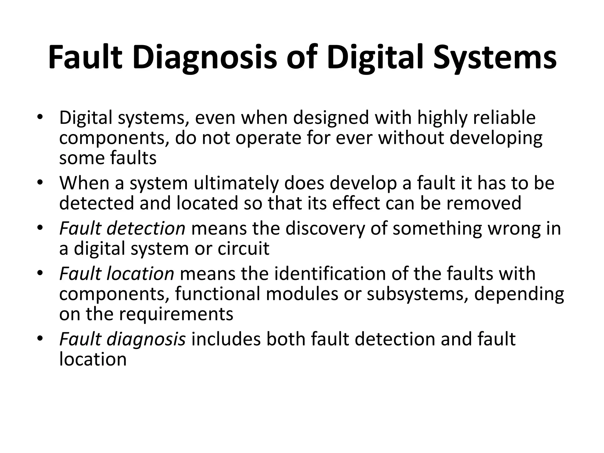 Fault Diagnosis of Digital Systems
• Digital systems, even when designed with highly reliable
components, do not operate for ever without developing
some faults
• When a system ultimately does develop a fault it has to be
detected and located so that its effect can be removed
• Fault detection means the discovery of something wrong in
a digital system or circuit
• Fault location means the identification of the faults with
components, functional modules or subsystems, depending
on the requirements
• Fault diagnosis includes both fault detection and fault
location

 