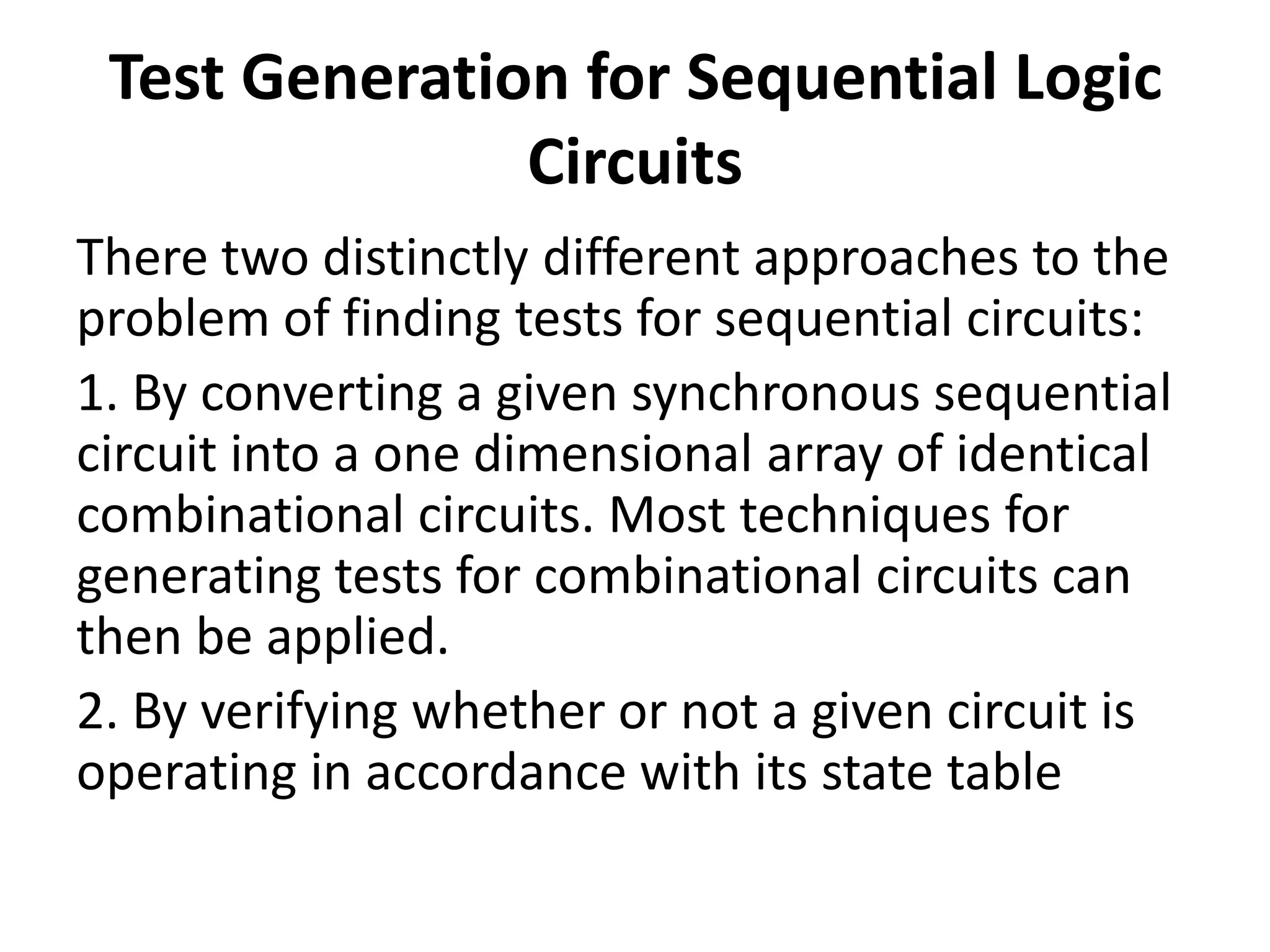 Test Generation for Sequential Logic
Circuits
There two distinctly different approaches to the
problem of finding tests for sequential circuits:
1. By converting a given synchronous sequential
circuit into a one dimensional array of identical
combinational circuits. Most techniques for
generating tests for combinational circuits can
then be applied.
2. By verifying whether or not a given circuit is
operating in accordance with its state table

 