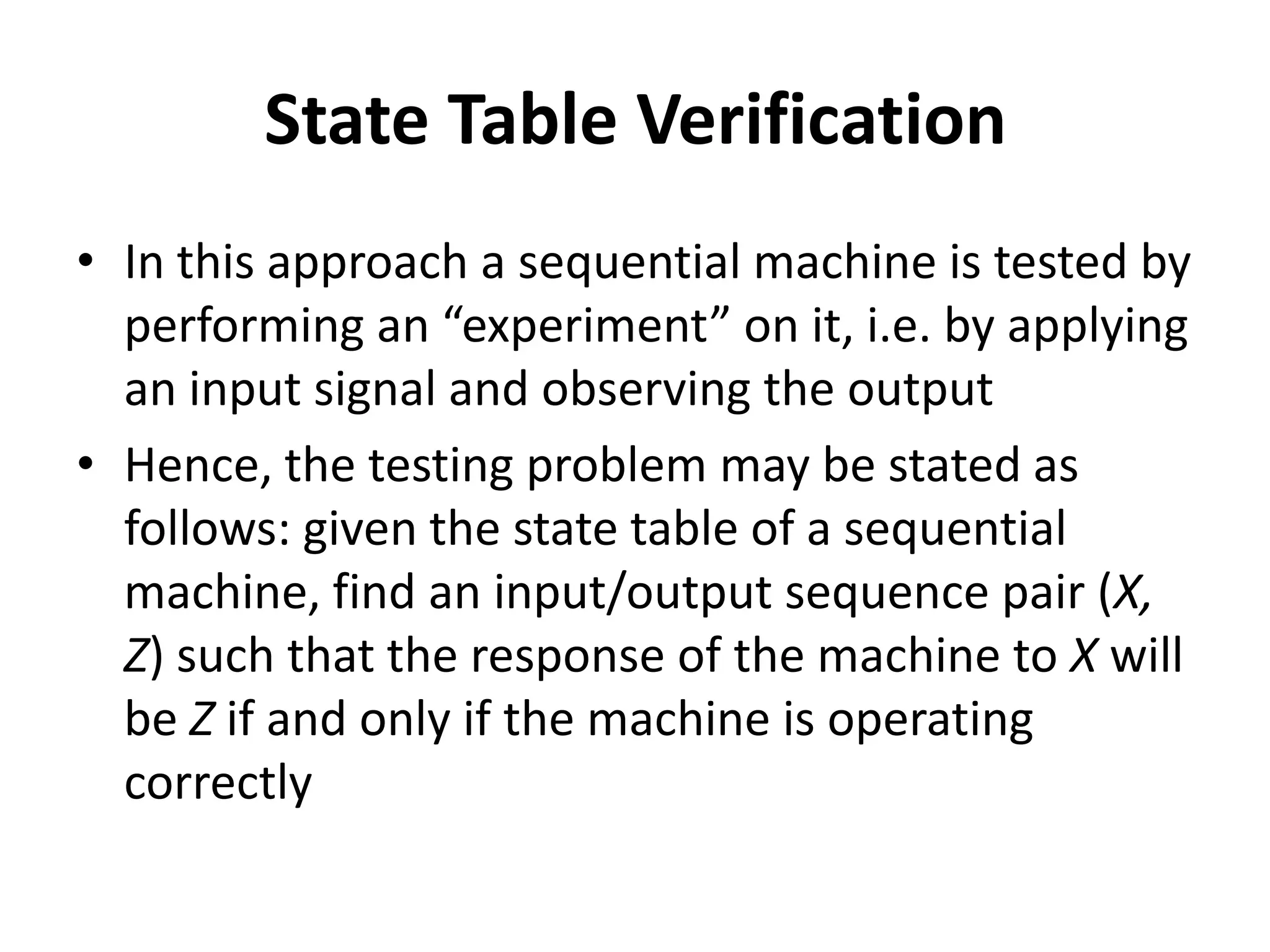 State Table Verification
• In this approach a sequential machine is tested by
performing an “experiment” on it, i.e. by applying
an input signal and observing the output
• Hence, the testing problem may be stated as
follows: given the state table of a sequential
machine, find an input/output sequence pair (X,
Z) such that the response of the machine to X will
be Z if and only if the machine is operating
correctly

 