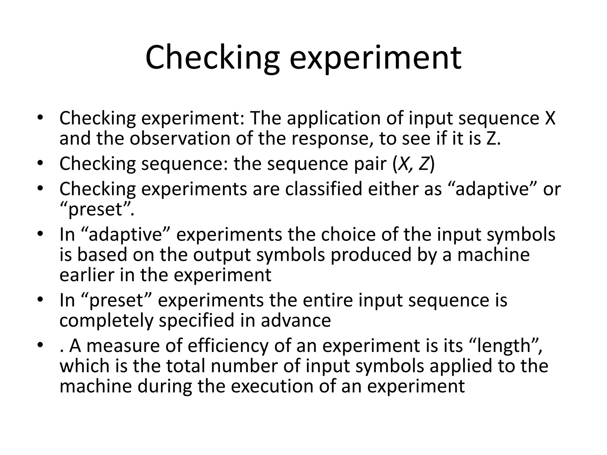 Checking experiment
• Checking experiment: The application of input sequence X
and the observation of the response, to see if it is Z.
• Checking sequence: the sequence pair (X, Z)
• Checking experiments are classified either as “adaptive” or
“preset”.
• In “adaptive” experiments the choice of the input symbols
is based on the output symbols produced by a machine
earlier in the experiment
• In “preset” experiments the entire input sequence is
completely specified in advance
• . A measure of efficiency of an experiment is its “length”,
which is the total number of input symbols applied to the
machine during the execution of an experiment

 