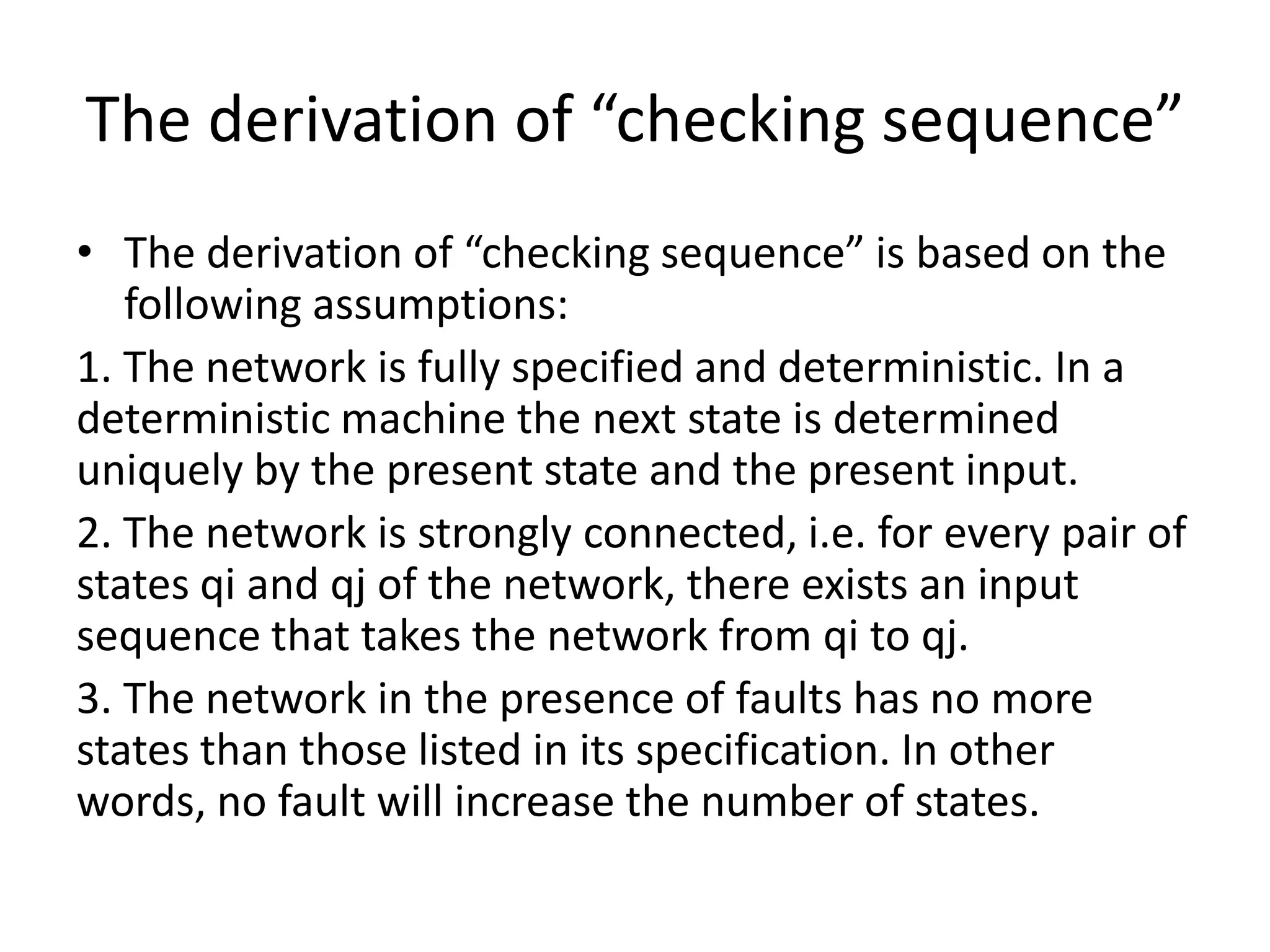 The derivation of “checking sequence”
• The derivation of “checking sequence” is based on the
following assumptions:
1. The network is fully specified and deterministic. In a
deterministic machine the next state is determined
uniquely by the present state and the present input.
2. The network is strongly connected, i.e. for every pair of
states qi and qj of the network, there exists an input
sequence that takes the network from qi to qj.
3. The network in the presence of faults has no more
states than those listed in its specification. In other
words, no fault will increase the number of states.

 