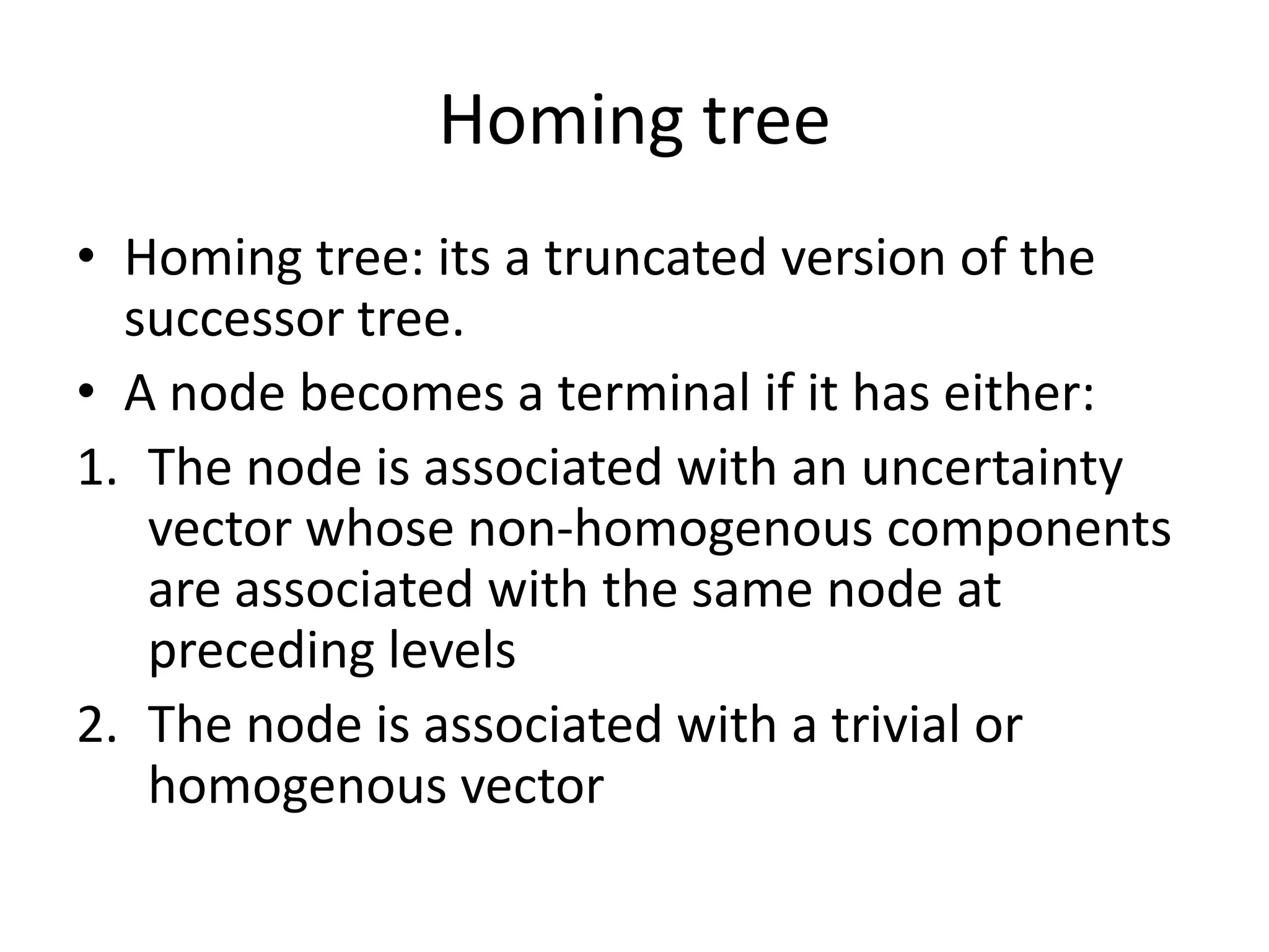 Homing tree
• Homing tree: its a truncated version of the
successor tree.
• A node becomes a terminal if it has either:
1. The node is associated with an uncertainty
vector whose non-homogenous components
are associated with the same node at
preceding levels
2. The node is associated with a trivial or
homogenous vector

 
