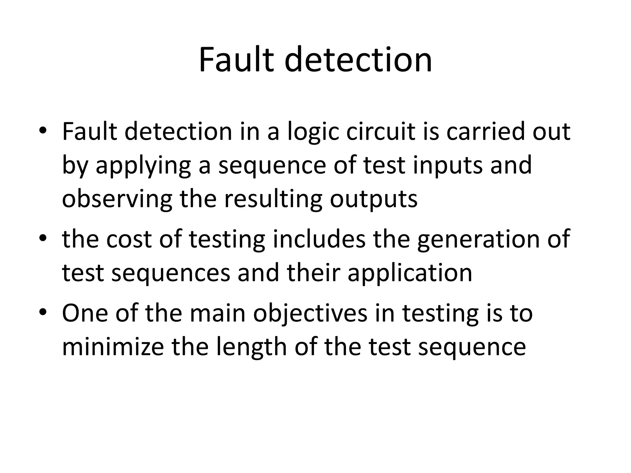 Fault detection
• Fault detection in a logic circuit is carried out
by applying a sequence of test inputs and
observing the resulting outputs
• the cost of testing includes the generation of
test sequences and their application
• One of the main objectives in testing is to
minimize the length of the test sequence

 