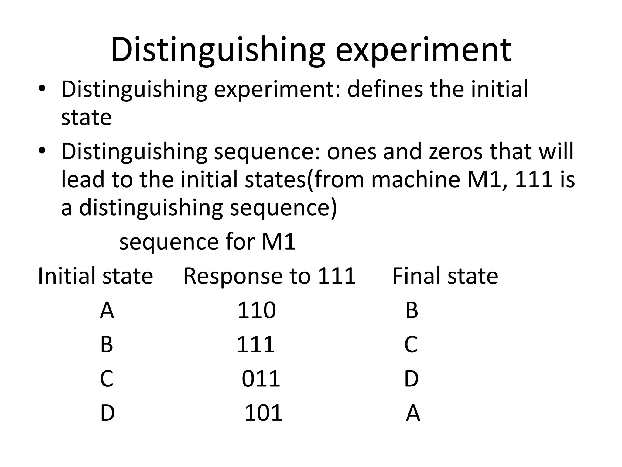 Distinguishing experiment
• Distinguishing experiment: defines the initial
state
• Distinguishing sequence: ones and zeros that will
lead to the initial states(from machine M1, 111 is
a distinguishing sequence)
sequence for M1
Initial state Response to 111 Final state
A
110
B
B
111
C
C
011
D
D
101
A

 